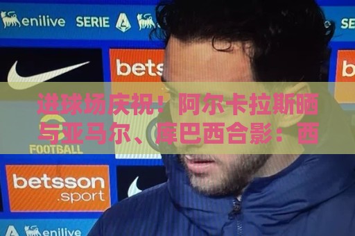 进球场庆祝!阿尔卡拉斯晒与亚马尔、库巴西合影:西班牙⭐️⭐️ 进球场庆祝!阿尔卡拉斯晒与亚马尔、库巴西合影:西班牙⭐️⭐️