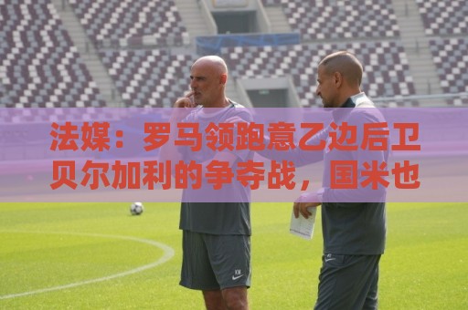 法媒:罗马领跑意乙边后卫贝尔加利的争夺战,国米也在密切关注 法媒:罗马领跑意乙边后卫贝尔加利的争夺战,国米也在密切关注