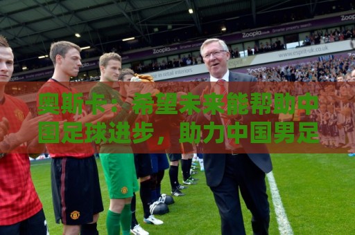 奥斯卡:希望未来能帮助中国足球进步,助力中国男足重返世界杯 奥斯卡:希望未来能帮助中国足球进步,助力中国男足重返世界杯