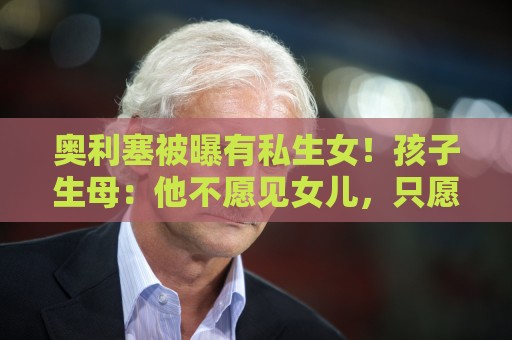 奥利塞被曝有私生女!孩子生母:他不愿见女儿,只愿付微薄抚养费 奥利塞被曝有私生女!孩子生母:他不愿见女儿,只愿付微薄抚养费
