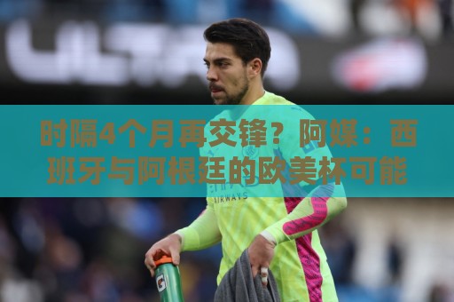 时隔4个月再交锋?阿媒:西班牙与阿根廷的欧美杯可能在11月举行 时隔4个月再交锋?阿媒:西班牙与阿根廷的欧美杯可能在11月举行