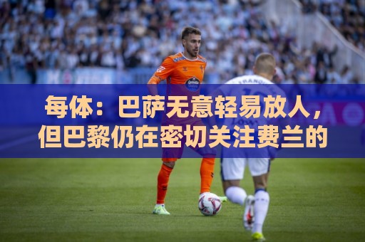 每体:巴萨无意轻易放人,但巴黎仍在密切关注费兰的动向 每体:巴萨无意轻易放人,但巴黎仍在密切关注费兰的动向