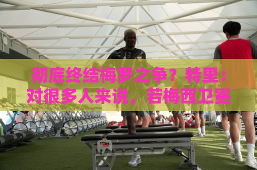 彻底终结梅罗之争?特里:对很多人来说,若梅西卫冕无疑盖棺定论 彻底终结梅罗之争?特里:对很多人来说,若梅西卫冕无疑盖棺定论