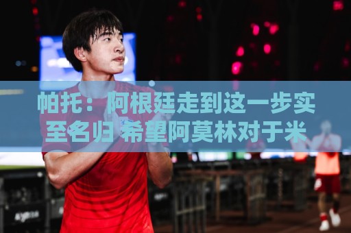 帕托:阿根廷走到这一步实至名归 希望阿莫林对于米兰是正确的人 帕托:阿根廷走到这一步实至名归 希望阿莫林对于米兰是正确的人
