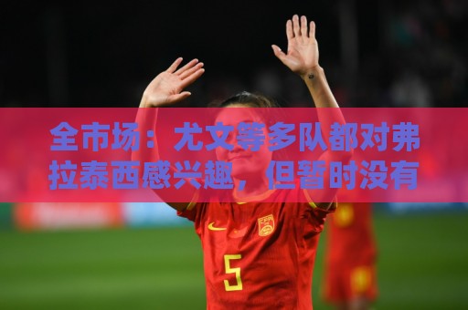 全市场:尤文等多队都对弗拉泰西感兴趣,但暂时没有球队报价 全市场:尤文等多队都对弗拉泰西感兴趣,但暂时没有球队报价