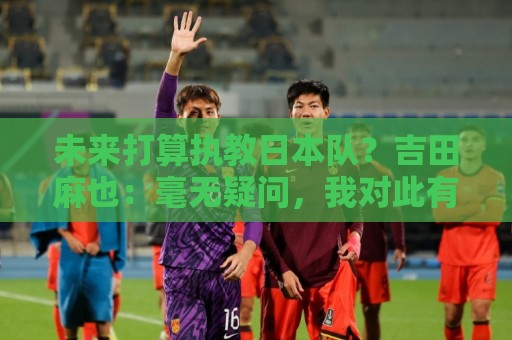 未来打算执教日本队?吉田麻也:毫无疑问,我对此有兴趣 未来打算执教日本队?吉田麻也:毫无疑问,我对此有兴趣