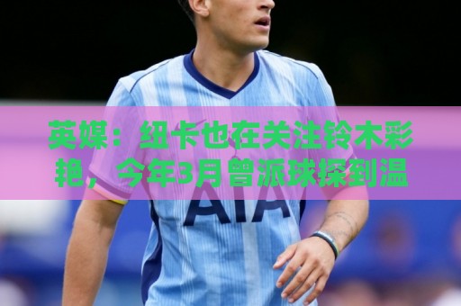 英媒:纽卡也在关注铃木彩艳,今年3月曾派球探到温布利考察球员 英媒:纽卡也在关注铃木彩艳,今年3月曾派球探到温布利考察球员