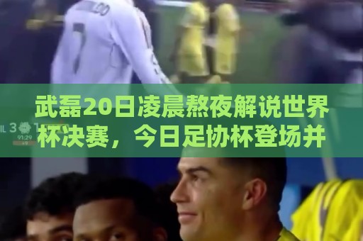 武磊20日凌晨熬夜解说世界杯决赛，今日足协杯登场并罚入点球