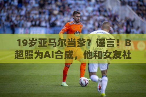 19岁亚马尔当爹?谣言!B超照为AI合成,他和女友社媒无相关内容 19岁亚马尔当爹?谣言!B超照为AI合成,他和女友社媒无相关内容