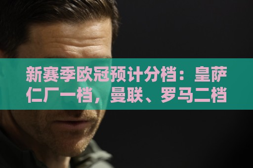 新赛季欧冠预计分档:皇萨仁厂一档,曼联、罗马二档,科莫四档 新赛季欧冠预计分档:皇萨仁厂一档,曼联、罗马二档,科莫四档