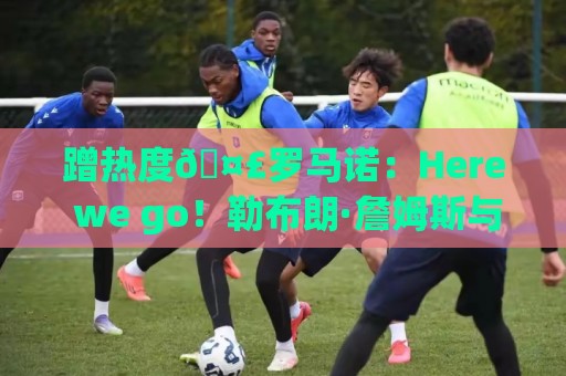 蹭热度🤣罗马诺：Here we go！勒布朗·詹姆斯与76人签约2年