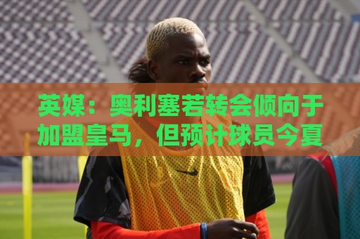 英媒:奥利塞若转会倾向于加盟皇马,但预计球员今夏将留在拜仁 英媒:奥利塞若转会倾向于加盟皇马,但预计球员今夏将留在拜仁