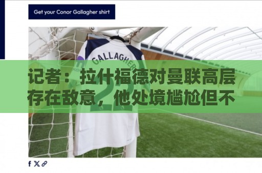 记者：拉什福德对曼联高层存在敌意，他处境尴尬但不想去土耳其