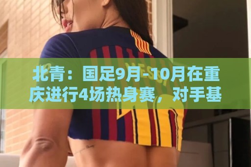 北青:国足9月-10月在重庆进行4场热身赛,对手基本确定 北青:国足9月-10月在重庆进行4场热身赛,对手基本确定