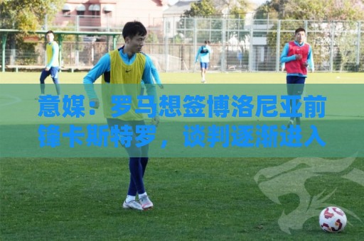 意媒：罗马想签博洛尼亚前锋卡斯特罗，谈判逐渐进入实质性阶段