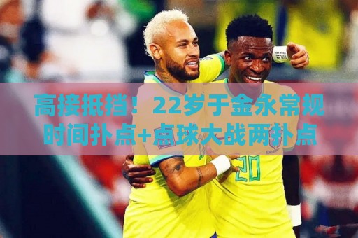 高接抵挡!22岁于金永常规时间扑点+点球大战两扑点助泰山晋级8强 高接抵挡!22岁于金永常规时间扑点+点球大战两扑点助泰山晋级8强
