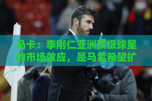 马卡:李刚仁亚洲顶级球星的市场效应,是马竞希望扩展的市场 马卡:李刚仁亚洲顶级球星的市场效应,是马竞希望扩展的市场