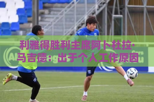 利雅得胜利主席阿卜杜拉·马吉德:出于个人工作原因不再继续留任 利雅得胜利主席阿卜杜拉·马吉德:出于个人工作原因不再继续留任