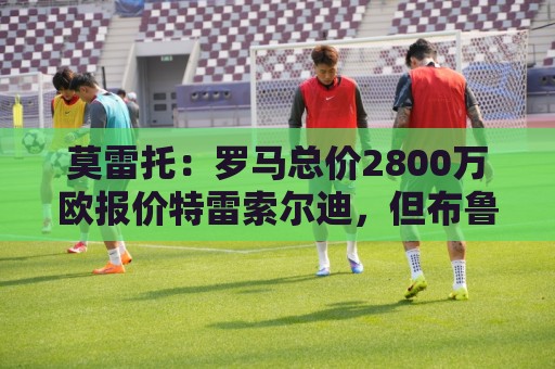 莫雷托：罗马总价2800万欧报价特雷索尔迪，但布鲁日估价远高于此
