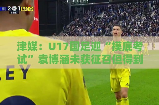 津媒:U17国足迎“摸底考试”袁博涵未获征召但得到浮嶋敏重视 津媒:U17国足迎“摸底考试”袁博涵未获征召但得到浮嶋敏重视
