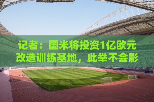 记者:国米将投资1亿欧元改造训练基地,此举不会影响转会市场 记者:国米将投资1亿欧元改造训练基地,此举不会影响转会市场