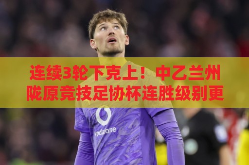 连续3轮下克上！中乙兰州陇原竞技足协杯连胜级别更高联赛队进8强