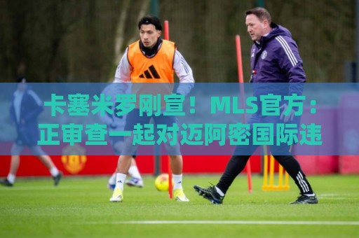 卡塞米罗刚宣！MLS官方：正审查一起对迈阿密国际违规接触的指控