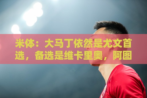 米体：大马丁依然是尤文首选，备选是维卡里奥，阿图伯鲁也被推荐