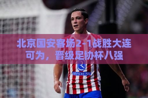 北京国安客场2-1战胜大连可为,晋级足协杯八强 北京国安客场2-1战胜大连可为,晋级足协杯八强