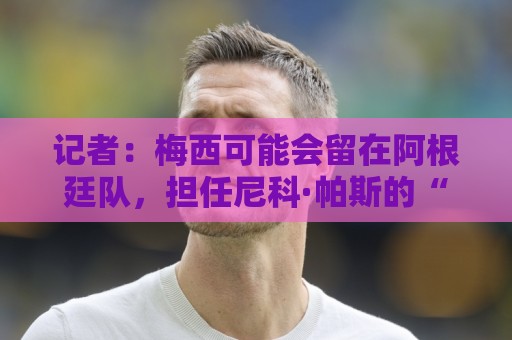 记者：梅西可能会留在阿根廷队，担任尼科·帕斯的“尤达大师”