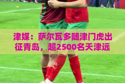 津媒:萨尔瓦多随津门虎出征青岛,超2500名天津远征军现场观战 津媒:萨尔瓦多随津门虎出征青岛,超2500名天津远征军现场观战