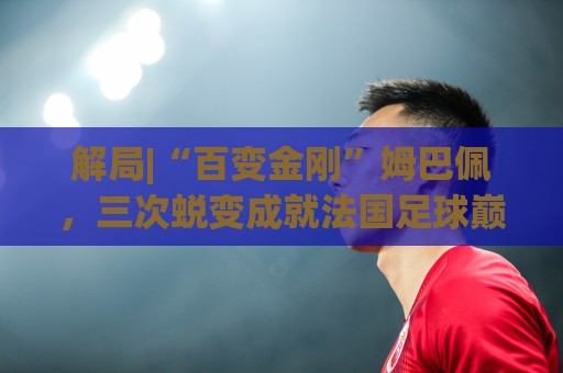 解局|“百变金刚”姆巴佩,三次蜕变成就法国足球巅峰岁月 解局|“百变金刚”姆巴佩,三次蜕变成就法国足球巅峰岁月