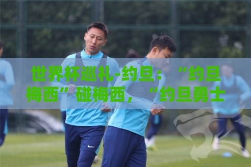 世界杯巡礼-约旦：“约旦梅西”碰梅西，“约旦勇士”不想被凑数