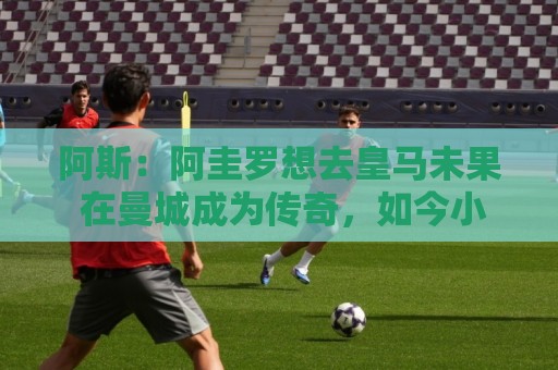 阿斯:阿圭罗想去皇马未果 在曼城成为传奇,如今小蜘蛛处境相似 阿斯:阿圭罗想去皇马未果 在曼城成为传奇,如今小蜘蛛处境相似