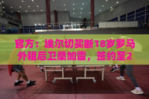 官方:埃尔切买断18岁罗马外租后卫桑加雷,签约至2031年 官方:埃尔切买断18岁罗马外租后卫桑加雷,签约至2031年