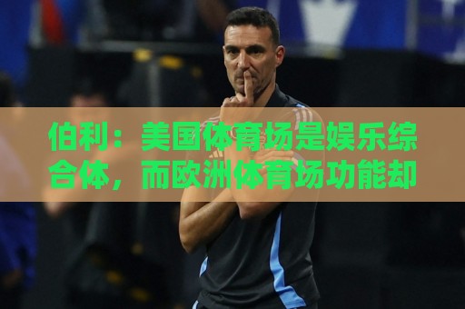 伯利:美国体育场是娱乐综合体,而欧洲体育场功能却只是容纳观众 伯利:美国体育场是娱乐综合体,而欧洲体育场功能却只是容纳观众