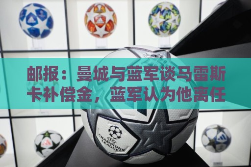 邮报:曼城与蓝军谈马雷斯卡补偿金,蓝军认为他离任是崩盘原因 邮报:曼城与蓝军谈马雷斯卡补偿金,蓝军认为他离任是崩盘原因