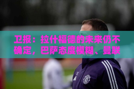 卫报:拉什福德的未来仍不确定,巴萨态度模糊、曼联要价2600万镑 卫报:拉什福德的未来仍不确定,巴萨态度模糊、曼联要价2600万镑