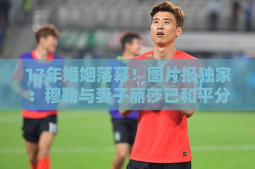 17年婚姻落幕!图片报独家:穆勒与妻子丽莎已和平分手 17年婚姻落幕!图片报独家:穆勒与妻子丽莎已和平分手