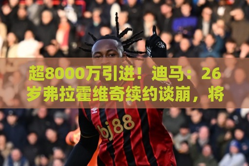 超8000万引进!迪马:26岁弗拉霍维奇续约谈崩,将自由身离开尤文 超8000万引进!迪马:26岁弗拉霍维奇续约谈崩,将自由身离开尤文