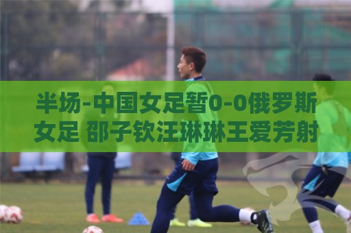 半场-中国女足暂0-0俄罗斯女足 邵子钦汪琳琳王爱芳射门打高