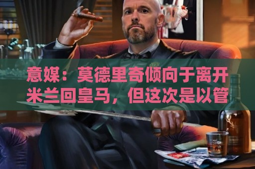 意媒：莫德里奇倾向于离开米兰回皇马，但这次是以管理层身份回归