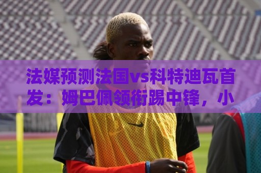 法媒预测法国vs科特迪瓦首发：姆巴佩领衔踢中锋，小图拉姆左边锋