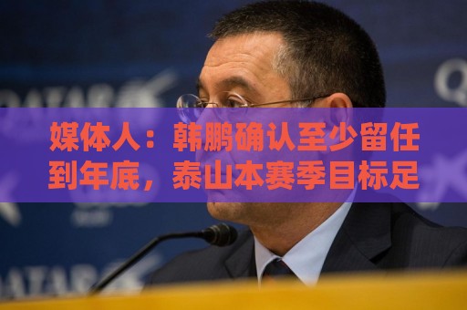 媒体人：韩鹏确认至少留任到年底，泰山本赛季目标足协杯力争冠军