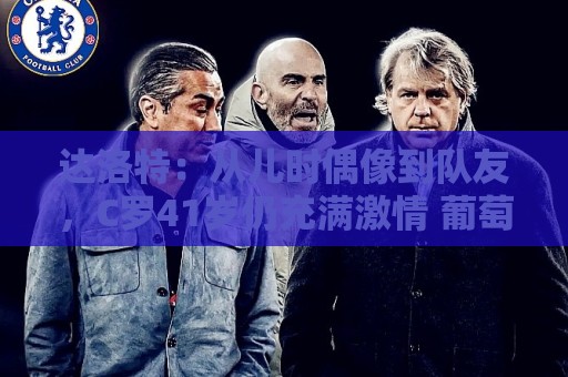 达洛特：从儿时偶像到队友，C罗41岁仍充满激情 葡萄牙有他更好