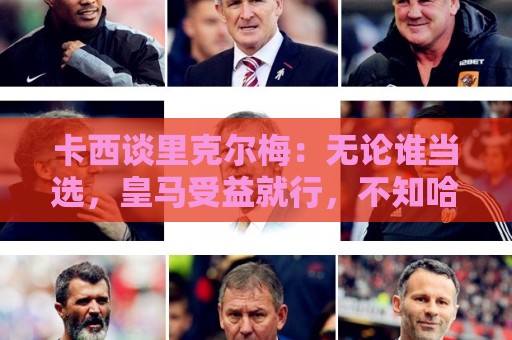 卡西谈里克尔梅:无论谁当选,皇马受益就行,不知哈兰德能否兼容 卡西谈里克尔梅:无论谁当选,皇马受益就行,不知哈兰德能否兼容