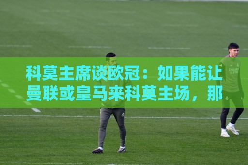 科莫主席谈欧冠:如果能让曼联或皇马来科莫主场,那会非常美妙 科莫主席谈欧冠:如果能让曼联或皇马来科莫主场,那会非常美妙