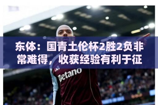 东体：国青土伦杯2胜2负非常难得，收获经验有利于征战亚青赛