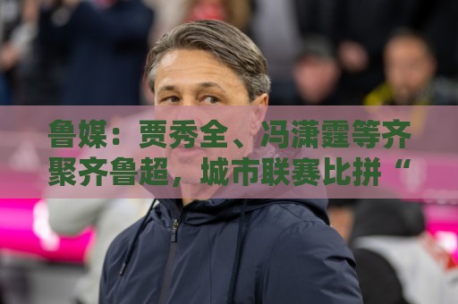 鲁媒:贾秀全、冯潇霆等齐聚齐鲁超,城市联赛比拼“前国脚含量” 鲁媒:贾秀全、冯潇霆等齐聚齐鲁超,城市联赛比拼“前国脚含量”