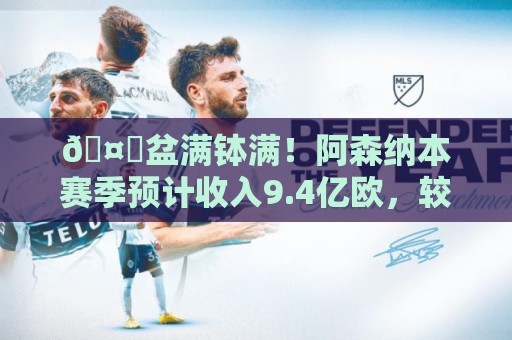 🤑盆满钵满！阿森纳本赛季预计收入9.4亿欧，较上赛季显著增长
